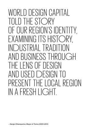 WORLD DESIGN CAPITAL
TOLD THE STORY
OF OUR REGION’S IDENTITY,
EXAMINING ITS HISTORY,
INDUSTRIAL TRADITION
AND BUSINESS THROUGH
THE LENS OF DESIGN
AND USED DESIGN TO
PRESENT THE ­LOCAL REGION
IN A FRESH LIGHT.
— Sergio Chiamparino, Mayor of Torino (2001-2011)
 