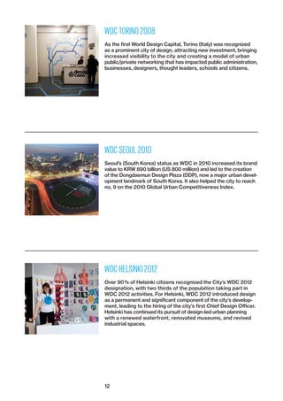 12
WDC TORINO 2008
As the first World Design Capital, Torino (Italy) was recognized
as a prominent city of design, attracting new investment, ­bringing
increased visibility to the city and creating a model of urban
­public/private networking that has impacted public administration,
businesses, designers, thought leaders, schools and citizens.
WDC SEOUL 2010
Seoul’s (South Korea) status as WDC in 2010 increased its brand
value to KRW 890 billion (US 800 million) and led to the creation
of the Dongdaemun Design Plaza (DDP), now a major urban devel-
opment landmark of South Korea. It also helped the city to reach
no. 9 on the 2010 Global Urban Competitiveness Index.
WDC HELSINKI 2012
Over 90 % of Helsinki citizens recognized the City’s WDC 2012
designation, with two thirds of the population taking part in
WDC 2012 activities. For Helsinki, WDC 2012 introduced design
as a permanent and significant component of the city’s develop-
ment, leading to the hiring of the city’s first Chief Design Officer.
Helsinki has continued its pursuit of design-led urban planning
with a renewed waterfront, renovated museums, and revived
industrial spaces.
 