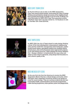 13
WDC CAPE TOWN 2014
As the first African city to take on the WDC designation,
Cape Town democratized design, showcasing the value of design
thinking and participatory design processes at the neighbourhood
level, touching thousands of people in over 81 of the 111 Wards. For
every Rand spent on WDC 2014, Cape Town generated another
2.46 Rand. Cape Town was also named no. 1 of 52 places to visit
on The New York Times 2014 list.
WDC TAIPEI 2016
As WDC 2016, the city of Taipei aimed to make design thinking
a driver of the city’s development, showcasing to ­neighbouring
cities and the world their reinvigorated urban landscape, sophis-
ticated transit system, specialized medical care, bustling cultural
infrastructure, and community-based urban regeneration projects.
A city with limited resources, Taipei adopted the theme ‘­Adaptive
City — Design in Motion’, to demonstrate the ways cities can
adapt to meet citizen’s demands, using design-led innovation to
raise citizens’ quality of life.
WDC MEXICO CITY 2018
As the very first city from the Americas to receive the WDC
desig­nation, Mexico City has a vibrant design community, which
will inspire other megacities around the world to use design as
a tool for social change. They are working to blend old and new
in innovative health, communications and security ­programmes;
a bike-sharing programme; urban gardens, parks and playgrounds.
 