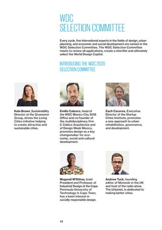 14
WDC
SELECTION COMMITTEE
Every cycle, five international experts in the fields of design, urban
planning, and economic and social development are named to the
WDC Selection Committee. The WDC Selection Committee
meets to review all applications, create a shortlist and ultimately
select the World Design Capital.
INTRODUCING THE WDC 2020
SELECTION COMMITTEE
Kate Brown, Sustainability
Director at the Grosvenor
Group, drives the Living
­Cities initiative helping
to create attractive and
­sustainable cities.
Emilio Cabrero, head of
the WDC Mexico City 2018
Office and co-founder of
the ­multidisciplinary firm
C Cúbica Arquitectos and
of Design Week Mexico,
promotes design as a key
changemaker for eco-
nomic, social and cultural
development.
Mugendi M’Rithaa, Icsid
President and Professor of
Industrial Design at the Cape
Peninsula ­University of
Technology in Cape Town,
has a keen interest in
socially responsible design.
Zach Caceres, ­Executive
Director of the Startup
­Cities Institute, promotes
a new approach to urban
­rehabilitation, governance,
and development.
Andrew Tuck, founding
editor of Monocle in the UK
and host of the radio show,
The Urbanist, is dedicated to
making better cities.
 