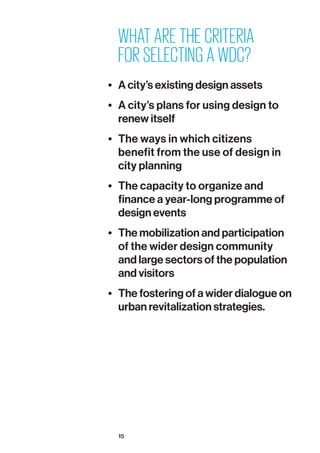15
WHAT ARE THE CRITERIA
FOR SELECTING A WDC?
•	 A city’s existing design assets
•	 A city’s plans for using design to
renew itself
•	 The ways in which citizens
benefit from the use of design in
city planning
•	 The capacity to organize and
finance a year-long programme of
design events
•	 The mobilization and participation
of the wider design community
and large sectors of the population
and visitors
•	 The fostering of a wider dialogue on
urban revitalization strategies.
 