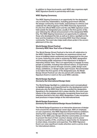 19
In addition to these local events, each WDC also organizes eight
WDC Signature Events in partnership with Icsid:
WDC Signing Ceremony
The WDC Signing Ceremony is an opportunity for the designated
city to invite key stakeholders, including government officials,
the design community, local media, and business to witness and
celebrate the official signing of the WDC Host City Agreement.
It is the first official WDC event and the only WDC signature event
held outside the designated year, usually in the first quarter of the
year following the official announcement of the designated WDC
City. The WDC Signing Ceremony is an opportunity to celebrate
those who developed the bid, as well as to shine a spotlight on the
best and the brightest of the incoming WDC Host City’s design
community. The event also helps build citizen pride in the accom-
plishment of the city.
World Design Street Festival
(formerly WDC New Year’s Eve of Design)
The World Design Street Festival is the kick-off celebration to
the WDC Calendar Year. Festivities are experience-driven and
focus on building citizen excitement and engagement for the year
to come, fostering civic pride in achieving the WDC designation
and increasing public awareness of the importance of design in
improving citizens’ lives. This is an opportunity to engage as many
people as possible, including international visitors, to ­experience
design activities in person through concerts, public design work-
shops, exhibitions, or design studio open houses. Recommended
to be held in the first quarter of the designated year, the World
Design Street Festival can also be paired with another WDC
­Signature Event or event on the Local WDC calendar.
World Design Spotlight
(formerly the International Design Gala)
The World Design Spotlight is a celebratory event conceptualized
to highlight design as an impactful tool for city development and to
showcase why the WDC Host City was awarded the designation.
Speaking to the designated city’s unique identity, this event pays
tribute to the city’s design community, recognizing those local con-
tributions that led to the city’s WDC designation. It also recognizes
best practices in impact design at the international level.
World Design Experience
(formerly the International Design House Exhibition)
The World Design Experience is an interactive showcase of design
from around the world held over seven days. With an emphasis
on user experience, this WDC Signature Event features ­exhibitors
sharing their unique design stories as interpreted through the
theme of the WDC year. Design effective communities are invited
to present the best of their country’s design and its power
to improve quality of life, creating an opportunity for designers
to share ideas, innovation and expertise. This WDC Signature
Event can raise significant media attention and is a prime draw
for international visitors.
 