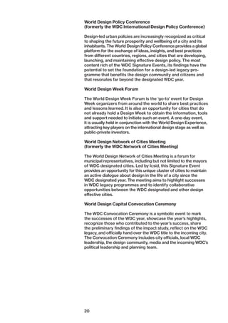 20
World Design Policy Conference
(formerly the WDC International Design Policy Conference)
Design-led urban policies are increasingly recognized as ­critical
to shaping the future prosperity and wellbeing of a city and its
inhabitants. The World Design Policy Conference provides a global
platform for the exchange of ideas, insights, and best practices
from different countries, regions, and cities that are ­developing,
launching, and maintaining effective design policy. The most
content rich of the WDC Signature Events, its findings have the
potential to set the foundation for a design-led legacy pro-
gramme that benefits the design community and citizens and
that resonates far beyond the designated WDC year.
World Design Week Forum
The World Design Week Forum is the ‘go-to’ event for Design
Week organizers from around the world to share best ­practices
and lessons learned. It is also an opportunity for cities that do
not already hold a Design Week to obtain the information, tools
and support needed to initiate such an event. A one-day event,
it is usually held in conjunction with the World Design Experience,
attracting key players on the international design stage as well as
public-private investors.
World Design Network of Cities Meeting
(formerly the WDC Network of Cities Meeting)
The World Design Network of Cities Meeting is a forum for
municipal representatives, including but not limited to the ­mayors
of WDC designated cities. Led by Icsid, this Signature Event
provides an opportunity for this unique cluster of cities to ­maintain
an active dialogue about design in the life of a city since the
WDC designated year. The meeting aims to highlight ­successes
in WDC legacy programmes and to identify collaborative
opportunities between the WDC designated and other design
effective cities.
World Design Capital Convocation Ceremony
The WDC Convocation Ceremony is a symbolic event to mark
the successes of the WDC year, showcase the year’s highlights,
recognize those who contributed to the year’s success, share
the preliminary findings of the impact study, reflect on the WDC
legacy, and officially hand over the WDC title to the incoming city.
The Convocation Ceremony includes city officials, local WDC
leadership, the design community, media and the incoming WDC’s
political leadership and planning team.
 