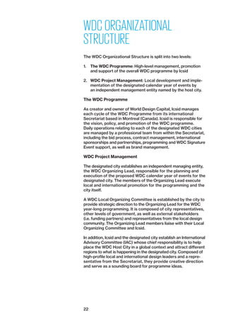 22
WDC ORGANIZATIONAL
STRUCTURE
The WDC Organizational Structure is split into two levels:
1.	 The WDC Programme: High-level management, promotion
and support of the overall WDC programme by Icsid
2.	 WDC Project Management: Local development and imple-
mentation of the designated calendar year of events by
an independent management entity named by the host city.
The WDC Programme
As creator and owner of World Design Capital, Icsid ­manages
each cycle of the WDC Programme from its international
­Secretariat based in Montreal (Canada). Icsid is responsible for
the vision, policy, and promotion of the WDC programme.
Daily operations relating to each of the designated WDC cities
are managed by a professional team from within the Secretariat,
including the bid process, contract management, international
sponsorships and partnerships, programming and WDC Signature
Event support, as well as brand management.
WDC Project Management
The designated city establishes an independent managing entity,
the WDC Organizing Lead, responsible for the planning and
execution of the proposed WDC calendar year of events for the
designated city. The members of the Organizing Lead execute
local and international promotion for the programming and the
city itself.
A WDC Local Organizing Committee is established by the city to
provide strategic direction to the Organizing Lead for the WDC
year-long programming. It is composed of city representatives,
other levels of government, as well as external stakeholders
(i.e. funding partners) and representatives from the local design
community. The Organizing Lead members liaise with their Local
Organizing Committee and Icsid.
In addition, Icsid and the designated city establish an International
Advisory Committee (IAC) whose chief responsibility is to help
place the WDC Host City in a global context and attract different
regions to what is happening in the designated city. Composed of
high-profile local and international design leaders and a repre­
sentative from the Secretariat, they provide creative direction
and serve as a sounding board for programme ideas.
 
