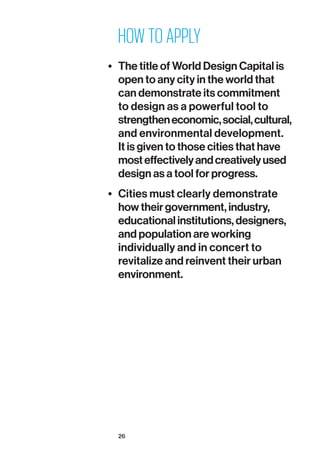 26
HOW TO APPLY
•	 The title of World Design Capital is
open to any city in the world that
can demonstrate its commitment
to design as a powerful tool to
strengtheneconomic,social,cultural,
and environmental development.
It is given to those cities that have
mosteffectivelyandcreativelyused
design as a tool for progress.
•	 Cities must clearly demonstrate
how their government, industry,
educational institutions, designers,
and population are working
individually and in concert to
revitalize and reinvent their urban
environment.
 