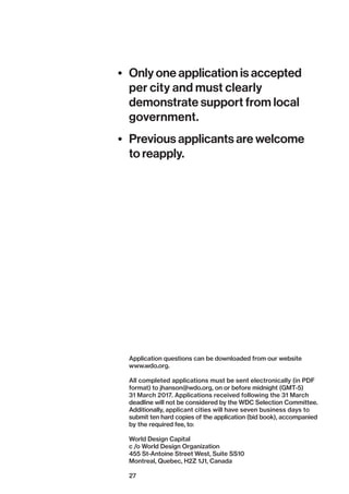 27
•	 Only one application is accepted
per city and must clearly
demonstrate support from local
government.
•	 Previous applicants are welcome
to reapply.
Application questions can be downloaded from our website
www.wdo.org.
All completed applications must be sent electronically (in PDF
format) to jhanson@wdo.org, on or before midnight (GMT-5)
31 March 2017. Applications received following the 31 March
deadline will not be considered by the WDC Selection Committee.
­Additionally, applicant cities will have seven business days to
submit ten hard copies of the application (bid book), accompanied
by the required fee, to:
World Design Capital
c /o World Design Organization
455 St-Antoine Street West, Suite SS10
Montreal, Quebec, H2Z 1J1, Canada
 