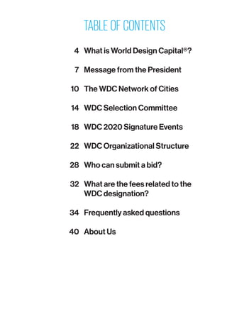 TABLE OF CONTENTS
	 4	 What is World Design Capital®?
	 7	 Message from the President
	 10	 The WDC Network of Cities
	 14	 WDC Selection Committee
	 18	 WDC 2020 Signature Events
	 22	 WDC Organizational Structure
	 28	 Who can submit a bid?
	 32	 What are the fees related to the
WDC designation?
	 34	 Frequently asked questions
	 40	 About Us
 