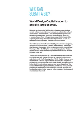 28
WHO CAN
SUBMIT A BID?
World Design Capital is open to
any city, large or small.
However, activating the WDC project citywide does require a
­certain critical mass and resources such as substantial ­cultural
and business infrastructure, a well-developed design ­industry
or design programmes, sufficient administrative services,
a ­successful portfolio of large-scale design initiatives and the
capability to manage the international promotion, as well as a
relevant budget to support the year-long programme.
The bid must be formally submitted by an autonomous agency,
and may not be from within a level of government of the bidding
city. However, the support of the local government is essential and
the mayor of the Host City has a key role to play during the des­
ignated year. A letter of financial guarantee from the city must be
included in the bid.
The bid should be prepared by a relevant and dedicated team that
can preferably see the bid process all the way through from
­submission until the final designation. While the bid does not have
to come from a design organization or designer, the designation
is based on the fact that the city is using design and designers to
better their infrastructure, systems, and general quality of life.
Successful World Design Capital cities, and design cities generally
have strong, inclusive partnerships with national, regional and
local stakeholders in the areas of culture, design, business and
municipal development.
 
