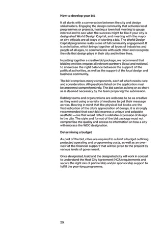 29
How to develop your bid
It all starts with a conversation between the city and design
stakeholders. Engaging the design community that activates local
programmes or projects, hosting a town hall meeting to gauge
interest and to see what the success might be like if your city is
designated World Design Capital, and meeting with the mayor
or city officials are all ways of starting a bid. The World Design
Capital programme really is one of full community engagement. It
is an initiative, which brings together all types of industries and
people of all ages, to communicate with each other and recognize
the role that design plays in their city and in their lives.
In putting together a creative bid package, we recommend that
bidding entities engage all relevant partners (local and national)
to showcase the right balance between the support of the
­political authorities, as well as the support of the local design and
business community.
The bid comprises many components, each of which needs care
and consideration. All questions listed on the application must
be answered comprehensively. The bid can be as long or as short
as is deemed necessary by the team preparing the submission.
Bidding teams and organizations are welcome to be as creative
as they want using a variety of mediums to get their ­message
across. Bearing in mind that the physical bid books are the
first indication of the city’s appreciation of design, it is strongly
recommended that each bid express a unique and palpable
­aesthetic — one that would reflect a relatable expression of design
in the city. The style and format of the bid package must not
compromise the quality and access to information on how a city
will embrace the WDC designation.
Determining a budget
As part of the bid, cities are required to submit a budget outlining
projected operating and programming costs, as well as an over-
view of the financial support that will be given to the project by
various levels of government.
Once designated, Icsid and the designated city will work in concert
to understand the Host City Agreement (HCA) requirements and
secure the right mix of partnership and/or sponsorship support to
fulfill the year-long programme.
 