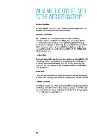 32
WHAT ARE THE FEES RELATED
TO THE WDC DESIGNATION?
Application Fee
A CA$10,000 (Canadian dollar) non-refundable application fee
must be remitted at the time of submission.
Administration Fee
As a condition for consideration for the final selection,
­shortlisted cities shall remit a CA$25,000 (Canadian ­dollar)
fee to cover administrative and logistical expenses during
the evaluation phase. If following the shortlist announcement
­cities no longer wish to proceed to the next phase under the
terms of the ­contract, Icsid will refund 50 % of the CA$25,000
administration fee.
Hosting Fee
Designated World Design Capital cities shall remit a CAD$600,000
(Canadian dollar) hosting fee to be paid over three (3) years
in three (3) equal installments. Specific details regarding the
­timing of the fee payments will be presented in the WDC Host
City Agreement.
Invoicing
Upon request, we will issue an invoice to facilitate fee processing,
at which time banking details will also be provided for fee transfer.
Other Expenses
Bidding cities can expect to also cover all travel expenses for the
shortlisted city visits. This hosting package should cover the cost
associated with the travel and accommodations (2 days/3 nights)
for two (2) Icsid representatives.
 