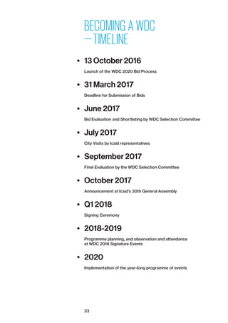 33
BECOMING A WDC
— TIMELINE
•	 13 October 2016
Launch of the WDC 2020 Bid Process
•	 31 March 2017
Deadline for Submission of Bids
•	 June 2017
Bid Evaluation and Shortlisting by WDC Selection Committee
•	 July 2017
City Visits by Icsid representatives
•	 September 2017
Final Evaluation by the WDC Selection Committee
•	 October 2017
Announcement at Icsid’s 30th General Assembly
•	 Q1 2018
Signing Ceremony
•	 2018-2019
Programme planning, and observation and attendance
at WDC 2018 Signature Events
•	 2020
Implementation of the year-long programme of events
 