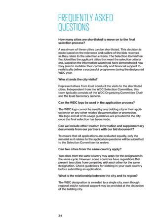 34
FREQUENTLY ASKED
QUESTIONS
How many cities are shortlisted to move on to the final
­selection process?
A maximum of three cities can be shortlisted. This decision is
made based on the relevance and calibre of the bids received
as they relate to the selection criteria. The Selection Committee
first identifies the applicant cities that meet the selection criteria
and, based on the information submitted, have demonstrated how
they plan to mobilize their community and financial support to
realistically deliver a successful programme during the designated
WDC year.
Who attends the city visits?
Representatives from Icsid ­conduct the visits to the shortlisted
cities. Independent from the WDC Selection Committee, this
team typically consists of the WDC Organizing Committee Chair
and the Icsid Secretary General.
Can the WDC logo be used in the application process?
The WDC logo cannot be used by any bidding city in their appli-
cation or on any other related documentation or promotion.
The logo and all of its usage guidelines are provided to the city
once the final selection has been made.
Can we include other tourism information and supplementary
documents from our partners with our bid document?
To ensure that all applications are evaluated equally, only the
material as it relates to the application questions will be submitted
to the Selection Committee for review.
Can two cities from the same country apply?
Two cities from the same country may apply for the designation in
the same cycle. However, some countries have regulations that
prevent two cities from competing with each other for the same
designation. Check guidelines for bidding in your own country
before submitting an application.
What is the relationship between the city and its region?
The WDC designation is awarded to a single city, even though
regional and/or national support may be provided at the discretion
of the bidding city.
 