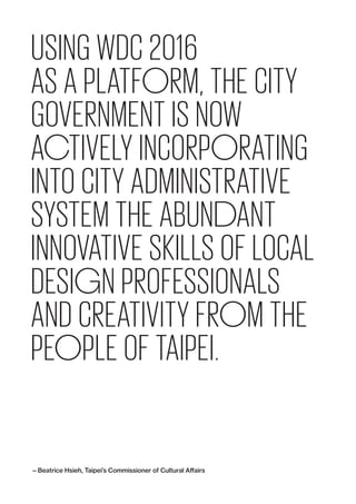 USING WDC 2016
AS A PLATFORM, THE CITY
GOVERNMENT IS NOW
ACTIVELY INCORPORATING
INTO CITY ADMINISTRATIVE
SYSTEM THE ABUNDANT
INNOVATIVE SKILLS OF LOCAL
DESIGN PROFESSIONALS
AND CREATIVITY FROM THE
PEOPLE OF TAIPEI.
— Beatrice Hsieh, Taipei’s Commissioner of Cultural Affairs
 