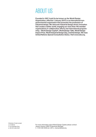 ABOUT US
Founded in 1957, Icsid (to be known as the World Design
­Organization, effective 1 January 2017) is an international non-­
governmental organization that promotes the profession of
industrial design. We advocate industrial design driven innovation
that creates a better world, engaging our more than 140 member
organizations in collaborative efforts and international program-
ming — World Design Capital®, World Design Talks, World Design
Impact Prize, World Industrial Design Day, and Inter­design. We have
United Nations Special Consultative Status. Visit www.wdo.org.
For more information about World Design Capital, please contact:
Jessica Hanson, WDC Programme Manager
t: +1 514 448 4949 ext. 224  e:  jhanson@wdo.org
All photos © Icsid, except:
p. 2 © iStock
p. 16 © Santiago Arau
p. 38-39 © Jess Kraft
 