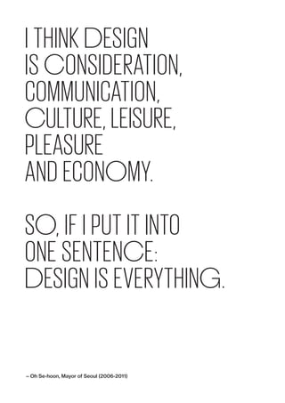I THINK DESIGN
IS ­CONSIDER­ATION,
­COMMUNICATION,
­CULTURE, LEISURE,
PLEASURE
AND ECONOMY.
SO, IF I PUT IT INTO
ONE SENTENCE:
DESIGN IS EVERYTHING.
— Oh Se-hoon, Mayor of Seoul (2006-2011)
 