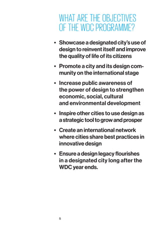 5
WHAT ARE THE OBJECTIVES
OF THE WDC PROGRAMME?
•	 Showcase a designated city’s use of
design to reinvent itself and improve
the quality of life of its citizens
•	 Promote a city and its design com­
munity on the international stage
•	 Increase public awareness of
the power of design to strengthen
economic, social, cultural
and environmental development
•	 Inspire other cities to use design as
astrategictooltogrowandprosper
•	 Create an international network
where cities share best practices in
innovative design
•	 Ensure a design legacy flourishes
in a designated city long after the
WDC year ends.
 