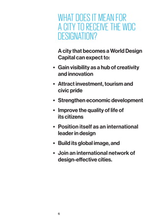 6
WHAT DOES IT MEAN FOR
A CITY TO RECEIVE THE WDC
DESIGNATION?
A city that becomes a World Design
Capital can expect to:
•	 Gain visibility as a hub of creativity
and innovation
•	 Attract investment, tourism and
civic pride
•	 Strengthen economic development
•	 Improve the quality of life of
its citizens
•	 Position itself as an international
leader in design
•	 Build its global image, and
•	 Join an international network of
design-effective cities.
 