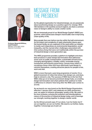 7
MESSAGE FROM
THE PRESIDENT
As the global organization for industrial design, we are passionate
about positioning design as a positive agent for change. With
140 members in 40 countries across 6 regions, we share a common
vision of design’s ability to create a better world.
We are immensely proud of our World Design Capital® (WDC) pro-
gramme, which showcases design’s inextricable role in improving
urban quality of life.
More people than ever before now live within the built environment.
As the impact and complexity of rapid urbanization dawns upon
the human family, we are cognizant of the need within our ­industry
to tackle such imperatives as environmental degradation, social
inequality, and the myriad other challenges associated with
21st century living that were not traditionally within the purview
of industrial design a mere generation ago.
The WDC programme provides a platform to highlight and share
best practices in urban design-led innovation that addresses
areas such as public transportation, sustainable infrastructure,
changing demographics, mobility, safety, renewable energy,
transparent and inclusive governance, among many others. It
recognizes those cities that have effectively used design to
reinvent themselves, creating attractive places for people to live,
work and visit.
WDC is more than just a year-long programme of events. It is a
global movement of cities that shows how design can, and does,
help to reinvent a city. The success of WDC lies in the fact that
WDC cities go on to become prominent design hubs, co-creating
design led innovation and urban policies that continue to make
a difference in citizens’ lives long after the WDC year comes to
an end.
As we launch our new brand as the World Design Organization,
effective 1 January 2017, and celebrate our 60th anniversary
year, we aspire to enhance all peoples’ quality of life. We seek to
be more inclusive, echoing the evolution and interdisciplinary
nature of the practice of industrial design today, and to leverage
our strength, working together to design a better world.
As the African proverb says: If I run alone, I can fun faster; but if
we run together, we can run further. We need to run farther, faster,
together. I encourage you to join us!
Professor Mugendi M’Rithaa,
Icsid President
Member of the WDC 2020
Selection Committee
 