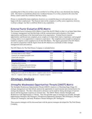 something that (if they do not have one) are terrified of or (if they do have one) absolutely hate dealing
with. This factor is considered a threat not a weakness because it is, in fact, external in the sense that
Disney cannot control the workforce that they employ.

Disney is considered by many employees, however, as a wonderful place to work and most are very
happy with their employment. The financial stain on the company to suffice union organizers, however,
is always a danger–one that is a definite threat to any corporation.


External Factor Evaluation (EFE) Matrix
The External Factor Evaluation (EFE) Matrix is much like the IFE Matrix in that it is an Input State (State
1) strategic management tool that that helps with the summarization and evaluation of the major
opportunities and threats in the functional areas of an organization. External factors (namely
opportunities and threats) are compiled, given weights as it relates their relative importance, and assigned
a rating relative to an organization’s response to each factor. The weighted scores [weight (x) rating] are
totaled to comprise a total weighted score for the EFE Matrix. The figures generated in the EFE Matrix
are used (in conjunction with the figures from the IFE Matrix) in a multitude of other strategic
management tools and matrices.

The EFE Matrix for The Walt Disney Company is included below.




Strategic Analysis

Strengths-Weaknesses-Opportunities-Threats (SWOT) Matrix
The Strengths-Weaknesses-Opportunities-Threats (SWOT) Analysis is a Matching Stage (Stage #2)
strategic management tool that affords analysts the opportunity to match internal and external factors for
strategy development. The idea is that positive advances can be made by taking advantages of internal
factors and having proper responses to external ones. The SWOT Matrix matches Strengths and
Weaknesses with Opportunities or Threats. Thus four possible types of strategies are possible: Strength-
Opportunities Strategies (SO Strategies), Weaknesses-Opportunity Strategies (WO Strategies), Strength-
Threats (ST Strategies), and lastly Weakness-Threats Strategies (WT Strategies).

These generic strategies will be discussed later with the precise strategies developed for The Walt Disney
Company.




                                                                                                             10
 