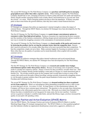 The second WO Strategy for The Walt Disney Company is to purchase and build parks in emerging
geographical areas rather than older, expensive areas. When looking to expand, The Walt Disney
Company should look to new, emerging economies in which to plant and foster new parks and initiatives.
Disney should consider emerging markets such as India, Brazil, and South Korea to cut costs and “beat
the crowds”, in a sense. Where emerging markets develop so does the population. If Disney can plant
parks in these areas before the growth stabilizes, then they have made a sound financial decision.

ST Strategies
ST Strategies are strategies that utilize an organization’s internal strengths to reduce the impact of
external threats. Through the SWOT Matrix, two distinct SO Strategies have been developed by for The
Walt Disney Company.

The first ST Strategy for The Walt Disney Company is to push cheaper entertainment options to
consumers rather than high priced options. Seeing as consumers are experiencing the poor economy
just like members of the business communities, offering cheaper-priced entertainment options would be a
sure way to include the struggling consumer in the consumption of entertainment products.

The second ST Strategy for The Walt Disney Company is to boost quality of the parks and resorts not
by bettering the product, but by serving the customer better than the competitor does. Resorts
don’t need an extra pool or five arcades rather than three to be more successful than their competition. To
beat the competition, simply out serve them. Make customer happier by focusing on customer service.
More often than not, the quality of a product can be raised drastically when coupled with incredible
customer service.

WT Strategies
WT Strategies are defensive strategies that reduce internal weaknesses and avoid external threats.
Through the SWOT Matrix, two distinct WT Strategies have been developed by for The Walt Disney
Company.

The first WT Strategy for The Walt Disney Company is to research and consider lower budget
entertainment options rather than pricier choices. Because of increasing costs of operation, Disney
needs to consider less expensive options. Disney is known for their excellence, not their sheer size. That
being said, the Company should consider building a water park in Chicago or a small amusement park in
Kansas City. The savings would be great for the company and it would open its doors to areas of the
country that could access the parks without travelling, causing currently economically-struggling citizens
to visit the parks in greater numbers than if the parks stayed hundreds of miles away in their sunny
Floridian and Californian homes.

The second WT Strategy for The Walt Disney Company is to demand nothing less than exceptional
service from employees. What is so advantageous about demanding exceptional service is that it costs
no more than poor service. In a sense, it’s free. So long Disney is in the entertainment industry, the
Company will forever have customer-guest interactions. The question is why not make these interactions
as memorable as the rollercoasters guests have come to ride. Obviously (as evident from Strength #2),
Disney has done a wonderful job at serving guests for many years, but no one is perfect. Customer
service–as good as it already is–could be made better, and just like Disney magic, you have increased the
quality of your park with spending a dime.

Strategic Position and Action Evaluation (SPACE) Matrix
Like the SWOT Matrix, The Strategic Position and Action Evaluation (SPACE) Matrix is another
Matching Stage (Stage #2) strategic management tool. The SPACE Matrix is a four-quadrant graphical
axis that indicates whether an organization should pursue conservative, aggressive, defensive, or



                                                                                                        12
 