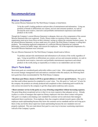 Recommendations

Mission Statement
The current Mission Statement for The Walt Disney Company is listed below.

        To be the world’s leading producers and providers of entertainment and information. Using our
        portfolio of brands to differentiate our content, services and consumer products, we seek to
        develop the most creative, innovative and profitable entertainment experiences and related
        products in the world.

Though the Company’s current Mission Statement is adequate, there are a few components of the current
Mission Statement that were neglected. Firstly, Disney makes no mention of their customers. An
organization must never loose focus on their customer, seeing as without the customer business ceases. In
the altered Mission Statement, we have made note of to whom The Walt Disney Company is selling their
products. The remaining neglected components of a sufficient Mission Statement are corporate
philosophy, concern for public image, and concern for employees. All of the neglected components of a
successful Mission Statement were corrected.

The new Mission Statement for The Walt Disney Company should read as follows:

        To produce and provide entertainment and information to all citizens of the world, regardless of
        ages. Using our portfolio to differentiate our content, services and consumer products, we seek to
        develop the most creative, innovative and profitable entertainment experiences and related
        products in the world, doing so responsibly as it relates to our stakeholders and our world.

Short-Term Goals
Short-term goals are considered goals achievable within a year’s time. After completing and analyzing
the several strategic management tools and matrices contained within this analysis, the following short-
term goals have been recommended for The Walt Disney Company:

• Rerelease past Disney classics to DVD as special editions or with new special features. This goal is
one that could without question be completed in a year’s time. Too, this goal is a “cash cow” of sorts for
the company–the products are already produced and completed so that a marketing push would be the
only serious movement by the company to get this cheap option underway and a success.

• Boost customer service in the parks as a way of besting competition without increasing expenses.
The great thing about exceptional service is that it is no more expensive than adequate service. Already
in place is a series of managers that supervise Disney employees who have direct contact with guests.
This goal is as simple as developing a new standard for customer service and ensure that managers
implement them to perfection. If an employee, then, has a negative attitude toward a guest, either the
employee needs reprimanding because they know the customer service standards and are not living up to
them or they are his/her direct supervisor needs reprimanding because the new standards were not
properly explained. This new (and almost free) goal is a sure way to increase vacationing experiences
with all of the Company’s guests.




                                                                                                           19
 