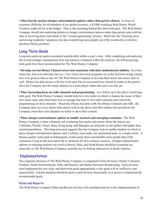 • More heavily market cheaper entertainment options rather than pricier choices. In times of
economic difficulty for all members of our global economy, a $5,000 weeklong Walt Disney World
Vacation might not be in the budget. Thus is the reasoning behind this short-term goal. The Walt Disney
Company should aim marketing dollars at cheaper entertainment options rather than pricier ones with the
idea of involving more individuals in the “revenue generating” process. Much like the “lowering taxes
and closing loopholes” argument, the idea would bring more people out of the woodwork in which to
purchase Disney products.

Long-Term Goals
Long-term goals are goals considered unachievable within a year’s time. After completing and analyzing
the several strategic management tools and matrices contained within this analysis, the following long-
term goals have been recommended for The Walt Disney Company:

• Develop current Disney Channel actors into musicians with their multitalented abilities. In a time
where the American Idol and America’s Got Talent television programs are at the forefront of pop culture,
now is as good as time as any for The Walt Disney Company to develop their actors into music stars as
well. Disney has had success with this in the past, but an increased focus should be made on the goal to
drive the Company into the music industry as a main player rather than just a novelty act.

• Place increasing focus on radio channels and programming. As a follow up to the above listed long-
term goal, The Walt Disney Company should look for every outlet on which to feature the music of their
new music stars, and what better way to manage that than to own radio channels and control the
programming on those channels. Much like Disney has done with The Disney Channels and ABC, the
Company does not worry about what station will air the shows that their studios have produced–the
Company owns their own channels on which to show their content.

• Plant cheaper entertainment options in smaller markets and emerging economies. The Walt
Disney Company is done a fantastic job of placing their parks and resorts where the masses are.
California, Florida, Tokyo, Paris, Hong Kong, and Shanghai are all points on the global with higher than
normal populations. This long-term goal suggests that the Company look at smaller markets in which to
place cheaper entertainment options such a solitary water park, one amusement park, or a single resort. A
Disney-quality water park in Indianapolis would surely draw considerable more people than if the
consumers living in that area had to fly to Anaheim for their summer vacation. Cheaper entertainment
options in emerging markets too (such as Brazil, India, and South Korea) should be examined too,
especially as The Walt Disney Company currently has no footing whatsoever in South America.

Implementation
The corporate structure of The Walt Disney Company is comprised of four divisions, Disney Consumer
Products, Studio Entertainment, Parks and Resorts, and Media Networks Broadcasting. Each division
must implement the new long- and short-term goals appropriately or the goals will be ineffective and
unsuccessful. Careful attention should be paid to each division functionally as it moves to implement the
recommended goals.

Parks and Resorts
The Walt Disney Company Parks and Resorts division will contribute heavily in the implementation of


                                                                                                       20
 