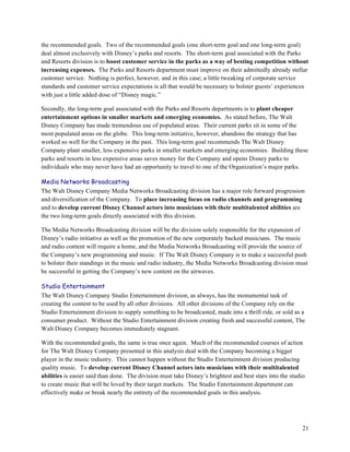 the recommended goals. Two of the recommended goals (one short-term goal and one long-term goal)
deal almost exclusively with Disney’s parks and resorts. The short-term goal associated with the Parks
and Resorts division is to boost customer service in the parks as a way of besting competition without
increasing expenses. The Parks and Resorts department must improve on their admittedly already stellar
customer service. Nothing is perfect, however, and in this case; a little tweaking of corporate service
standards and customer service expectations is all that would be necessary to bolster guests’ experiences
with just a little added dose of “Disney magic.”

Secondly, the long-term goal associated with the Parks and Resorts departments is to plant cheaper
entertainment options in smaller markets and emerging economies. As stated before, The Walt
Disney Company has made tremendous use of populated areas. Their current parks sit in some of the
most populated areas on the globe. This long-term initiative, however, abandons the strategy that has
worked so well for the Company in the past. This long-term goal recommends The Walt Disney
Company plant smaller, less expensive parks in smaller markets and emerging economies. Building these
parks and resorts in less expensive areas saves money for the Company and opens Disney parks to
individuals who may never have had an opportunity to travel to one of the Organization’s major parks.

Media Networks Broadcasting
The Walt Disney Company Media Networks Broadcasting division has a major role forward progression
and diversification of the Company. To place increasing focus on radio channels and programming
and to develop current Disney Channel actors into musicians with their multitalented abilities are
the two long-term goals directly associated with this division.

The Media Networks Broadcasting division will be the division solely responsible for the expansion of
Disney’s radio initiative as well as the promotion of the new corporately backed musicians. The music
and radio content will require a home, and the Media Networks Broadcasting will provide the source of
the Company’s new programming and music. If The Walt Disney Company is to make a successful push
to bolster their standings in the music and radio industry, the Media Networks Broadcasting division must
be successful in getting the Company’s new content on the airwaves.

Studio Entertainment
The Walt Disney Company Studio Entertainment division, as always, has the monumental task of
creating the content to be used by all other divisions. All other divisions of the Company rely on the
Studio Entertainment division to supply something to be broadcasted, made into a thrill ride, or sold as a
consumer product. Without the Studio Entertainment division creating fresh and successful content, The
Walt Disney Company becomes immediately stagnant.

With the recommended goals, the same is true once again. Much of the recommended courses of action
for The Walt Disney Company presented in this analysis deal with the Company becoming a bigger
player in the music industry. This cannot happen without the Studio Entertainment division producing
quality music. To develop current Disney Channel actors into musicians with their multitalented
abilities is easier said than done. The division must take Disney’s brightest and best stars into the studio
to create music that will be loved by their target markets. The Studio Entertainment department can
effectively make or break nearly the entirety of the recommended goals in this analysis.




                                                                                                           21
 
