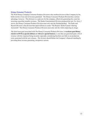 Disney Consumer Products
The Walt Disney Company Consumer Products Division is the smallest division of the Company by far,
both in terms of size and of revenue generated. The Disney Consumer Products Division has a serious
advantage, however. This division is a cash cow for the company, effectively generating few costs but
incurring somewhat sizeable revenues. The Studio Entertainment Division produced the new Toy Story 3
movie; the Disney Consumer Products Division must only sale the finished product. The Parks and
Resorts Division is the division that spent millions to create “The Rockin’ Roller Coaster: Starring
Aerosmith;” The Disney Consumer Products Division must only sale the t-shirts depicting its image.

The short-term goal associated with The Disney Consumer Products Division, to rerelease past Disney
classics to DVD as special editions or with new special features, is one that can generated quite a bit of
revenue with few expenses being incurred, especially considering that there are little-to-no production
costs associated with the new releases. The division should bolster the Company’s financial standing by
providing these revenue generating, inexpensive actions.




                                                                                                        22
 
