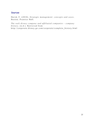 Sources

David, F. (2010). Strategic management: concepts and cases.
Boston: Prentice Hall.

The walt disney company and affiliated companies - company
history. (n.d.). Retrieved from
http://corporate.disney.go.com/corporate/complete_history.html




                                                                 23
 