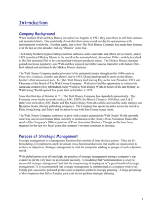 Introduction

Company Background
When brothers Walt and Roy Disney moved to Los Angeles in 1923, they went there to sell their cartoons
and animated shorts. One could only dream that their name would one day be synonymous with
entertainment worldwide. But then again, that is how The Walt Disney Company has made their fortunes
over the last several decades: making “dreams” come true.

The Disney brothers began creating countless cartoons (some successful and others not so much), and in
1928, introduced Mickey Mouse to the world in the animated short, Steamboat Willie—widely described
as the first animated film to be synchronized with post-produced music. The Mickey Mouse character
gained enormous popularity, and Walt and Roy enjoyed incredible success thereafter with feature films
both related and unrelated to the Mickey Mouse character.

The Walt Disney Company produced several of its animated classics throughout the 1940s such as
Pinocchio, Fantasia, Dumbo, and Bambi; and in 1955, Disneyland opened its doors as the Disney
brother’s first amusement park. In 1966, Walt Disney died leaving Roy as the new President, CEO, and
Chairman of the Board of The Walt Disney Company. Walt never had the opportunity to witness his
namesake creation (Roy rebranded Disney World as Walt Disney World in honor of his late brother) as
Walt Disney World opened five years later on October 1, 1971.

Since that first day of October in ‘71, The Walt Disney Company has expanded exponentially. The
Company owns media networks such as ABC, ESPN, the Disney Channels, SOAPnet, and A & E
(television networks); ABC Radio and The Radio Disney Network (online and satellite radio station); and
Hyperion Books (literary publishing company). The Company has spread its parks across the world to
Paris, Hong Kong, and Tokyo and has taken to sea with four Disney ocean liners.

The Walt Disney Company continues to grow with a major expansion to Walt Disney World currently
underway and several feature films currently in production in the Disney-Pixar Animation Studio (the
result of the Company’s 2006 acquisition of Pixar Animation Studios.) Though profits have been
stagnant for the last two fiscal years, the company’s revenue continues to increase.


Purpose of Strategic Management
Strategic management is a management function that consists of three distinct actions. They are (1)
formulating, (2) implement, and (3) evaluate cross-functional decisions that enable an organization to
achieve its objectives. Strategic management is vital for companies wishing to prosper in such a dynamic
world.

With globalization at an all time high, the practice of strategic management among a company’s top
executives (at the very least) is an absolute necessity. Considering that “communication is a key to
successful strategic management” and that the empowering of employees is “a great benefit of strategic
management,” it is recommended that strategic management is implemented at a company-wide level.
Simply put: successful, polished, professional companies perform strategic planning. A large percentage
of the companies that fail in America each year do not perform strategic planning.




                                                                                                           3
 