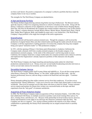 are those such factors: the positive components of a company’s collective portfolio that have made the
company better in one way or another.

The strengths for The Walt Disney Company are detailed below.

A Vast and Diverse Portfolio
The Disney brothers began drawing cartoons long before moving to Hollywood. The Missouri natives
spent the majority of their lives imagining characters to which to introduce to the world. Along with the
Disney’s impressive collection of new adaptations of old classics such as Robin Hood, Sleeping Beauty,
Peter Pan, and Alice In Wonderland; the Company has created countless characters to star in their feature
films. Disney’s original characters include Mickey Mouse, Minnie Mouse, Donald Duck, Pluto, Chip &
Dale, Simba, Buzz Lightyear, Belle, and Aladdin (to name only a very limited few.) The Walt Disney
Company’s huge portfolio is the single best strength of the entire organization.

Diversification
Disney has moved well beyond its cartoon-oriented roots. Though the company is still involved the
production of original feature films and other related media (and though the media network division of the
Company is still the organization’s leading generator of revenue) the company has long since stopped
being your typical “animation studio” or “film production company.”

In 1951, with the opening of Disney’s first theme park (Disneyland, in Anaheim, California) the
Company made a dramatic shift from a media-oriented company to the broader category of an
entertainment-oriented company. In the midst of the rollercoaster’s and hot dog stands in sunny
California, the Company found also a unique market place for consumer products and a chance to entwine
and implement the Organization’s already impressive portfolio of film characters into the parks
attractions.

The Walt Disney Company also began launching and purchasing media outlets for which their
productions and promotions to air. Disney owns now several media broadcasting networks television as
well as several radio stations for terrestrial, satellite, and online hosts.

Incredible Customer Service
The Walt Disney Company prides itself in many things and rightfully so. If you ask the average person
what Disney is known for “Mickey Mouse” or “the castle” might quickly be their reply. Ask any
business professional, however, and one thing is certain to be heard time and time again. “Customer
service.”

Disney demands nothing less than stellar customer service from their employees. If you have never
experienced the “Disney Difference,” I urge you to travel to one of their many theme parks or retail stores
worldwide. Their level of customer service takes those who know to look for it back. Former customer
service experts and teachers for Disney have written very successful books on the topic and their
experiences from the “holy grail” of customer satisfaction.

Acquisition of Pixar Animation Studios
In 2006, The Walt Disney Company made an acquisition of Pixar Animation Studios. Until 2006, Pixar
had collaborated with Disney on multiple occasions to produce such award winning films such as Toy
Story, Finding Nemo, and Monsters, Inc. Because of the partnership involved in these movies, however,
Disney had limitations on the rights to use and reuse the characters contained within the films. The
Company saw this as a negative. Too, seeing as Disney produces the majority of its films without
collaboration or partnership, the Disney-Pixar relationship was an enigma around which to carefully
navigate.



                                                                                                          5
 