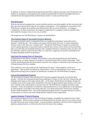 In addition, as Disney’s traditionally produced animated films (with pen and color artists) being left in the
shadows in comparison to the progressively produced animated films (with CGI and digital artwork), it
seemed like the best approach that could be taken in order to “catch up with the times.”


Weaknesses
With the fact that all companies have actions that they perform more than capably, the fact also arises that
there are some internal factors that are of a negative consequence. Even companies as successful as The
Walt Disney Company have attributes and characteristics that are not at all positive. A company’s
“weaknesses” are those such factors: the negative components of a company’s collective portfolio that
have made the company worse in one way or another.

The weaknesses for The Walt Disney Company are detailed below.

The Constant Need of Successful Creative Material
Any analyst should be quick in stating that Disney is wonderful at generating “successful creative
material”–which they are. The weakness associated with this factor, however, is of great importance.
The key words in this factor are “constant need.” Though The Walt Disney Company is possibly the
world’s greatest generator of successful creative material, the constant need to churn out successful film
after successful film and wonderful attraction after wonderful attraction is daunting at the very least. The
fact that there could be a flop at the box office, or a ride that is negatively reviewed is terrifying for the
Company that prides itself in its perfection.

High (and Increasing) Cost of Operation
Unfortunately for the Disney Company, their industry is one with astronomical costs and expenses.
Needless to say, it is quite expensive to produce or successful feature film or build a theme park. With
recently diminishing profits and the economic recession, the company’s realization to the increasing costs
of doing business has been mundane.

This weakness is not to be confused with “high barriers for entry,” which might be viewed as an
opportunity. That would be considered an external factor. From an internal point of view, however, the
high (and increasing) costs to operate are doubtlessly a weakness for The Walt Disney Company.

Lack of Developmental Property
The Walt Disney Company Parks and Resorts Division has expanded drastically over the last three
decades. With the first international park being established in Tokyo in 1983, the Paris, Hong Kong, and
Shanghai parks began to fall in place shortly after. At the Disney World Resort in Orlando, Florida, the
Company owns several square miles of land that will surely be apportioned for park editions in the long-
term. Outside of the extra property in Florida, however, The Walt Disney Company has little acreage
elsewhere. Future developments in California’s Disneyland Resort are very unlikely due to the rapid pace
at which property was bought in the forties when the “new theme park project” hit the news, limiting
Disney’s land around the resort. Lack of developmental property within a company that survives due to
its innovation is a serious issue and a strong internal weakness of this organization.

Lagging Consumer Products Revenue
The consumer products division of The Walt Disney Company is handedly the smallest division within
the organization. While revenues continue to trend upward for the division, they do so at a slower rate to
the other Disney divisions, proportionally. Consumer products should be a division of the Company that
performs, proportionately, as well as the other three divisions of the company.




                                                                                                                 6
 