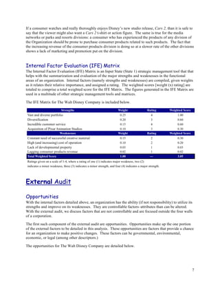 If a consumer watches and really thoroughly enjoys Disney’s new studio release, Cars 2, than it is safe to
say that the viewer might also want a Cars 2 t-shirt or action figure. The same is true for the media
networks or parks and resorts divisions: a consumer who has experienced the products of any division of
the Organization should be prone to purchase consumer products related to such products. The fact that
the increasing revenue of the consumer products division is doing so at a slower rate of the other divisions
shows a lack of marketing and promotion put on the division.


Internal Factor Evaluation (IFE) Matrix
The Internal Factor Evaluation (IFE) Matrix is an Input State (State 1) strategic management tool that that
helps with the summarization and evaluation of the major strengths and weaknesses in the functional
areas of an organization. Internal factors (namely strengths and weaknesses) are compiled, given weights
as it relates their relative importance, and assigned a rating. The weighted scores [weight (x) rating] are
totaled to comprise a total weighted score for the IFE Matrix. The figures generated in the IFE Matrix are
used in a multitude of other strategic management tools and matrices.

The IFE Matrix for The Walt Disney Company is included below.




External Audit

Opportunities
With the internal factors detailed above, an organization has the ability (if not responsibility) to utilize its
strengths and improve on its weaknesses. They are controllable factors–attributes than can be altered.
With the external audit, we discuss factors that are not controllable and are focused outside the four walls
of a corporation.

The first such component of the external audit are opportunities. Opportunities make up the one portion
of the external factors to be detailed in this analysis. These opportunities are factors that provide a chance
for an organization to make positive changes. These factors can be governmental, environmental,
economic, or legal (among other descriptors.)

The opportunities for The Walt Disney Company are detailed below.




                                                                                                               7
 