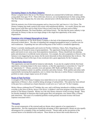 Increasing Impact in the Music Industry
Disney’s original shows that air on The Disney Channels are crammed full of child stars–children and
young adults from ages 10-18. These child stars, however, are not handpicked just for their acting ability.
The Walt Disney Company has, for some time, selected actors with the dual talents, namely singing and
dancing.

With the meteoric rise of television programs such as American Idol, and America’s Got Talent, The
Disney Company has made a point to hire actors with multifaceted abilities. As a result, Disney has seen
huge success with films such as High School Musical and Camp Rock; and stars such as Miley
Cyrus/Hannah Montana, The Jonas Brothers, and Selena Gomez. The idea that the music industry is ripe
and ready for Disney to take an even larger plunge is the single best opportunity of the entire
Organization.

Expansion into Untapped Geographical Areas
One of the weaknesses of The Walt Disney Company is the lack of developmental property, which is
discussed in detail above. The idea of expanding into untapped geographical areas is a perfect cure for
such weaknesses. Expanding into new and exciting areas of the world is a wonderful opportunity.

Disney’s currently standing parks and resorts (in Florida, California, Tokyo, Paris, Hong Kong, and
Shanghai) are all located in areas of great population. The opportunity being discussed here is placing
parks and resorts in new areas away from population mainstreams. Disney should look into planting
parks and attractions in worldwide tourist attractions. For example, the native population in Hawaii or the
Jamaica is not staggering by any means, but the tourist descends on these destinations like in droves. The
idea of planting a resort in this type of area would provide a great opportunity for the Company.

Expand Radio Operations
This opportunity can (and should) be looked at individually. It can also be coupled with the first listed
opportunity, increasing impact in the music industry, so that this opportunity is somewhat of a “step #2”
to “opportunity #1.” Disney currently owns and operates ABC Radio and Radio Disney, two radio
stations that broadcast content via satellite, terrestrial, and online formats. With satellite and online radio
exponentially increasing their popularity, now is a better time than any to utilize Disney’s entertainment
portfolio to make a larger impact across all of radio.

Reuse of Past Portfolio
A strength of The Walt Disney Company (was stated above) is its vast and diverse portfolio. An
opportunity of Disney’s, then, would be taking advantage of said portfolio. This option has been utilized
in the past, but a continued use of past characters would serve as a “cash cow” for the Company.

Mickey Mouse celebrated his 83rd birthday this year, and is still being introduced to children worldwide
everyday in the form of Mickey Mouse Club House, a children’s television program on the Disney Junior
portion of The Disney Channels. Mickey isn’t the only Disney character worth revisiting, though. There
are literally hundreds of characters that would garner their own programs, new feature films, or theme
park attractions. This reuse of a wonderful portfolio would generate increased revenue with lesser
expenses associated with it.


Threats
The second components of the external audit are threats–direct opposite of an organization’s
opportunities. Just like organizations should take advantage of their opportunities, threats are also equally
advantageous for a company if they are handled correctly. Threats make up the one portion of the
external factors to be detailed in this analysis. These threats are factors that would otherwise be


                                                                                                              8
 