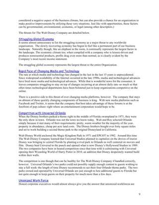 considered a negative aspect of the business climate, but can also provide a chance for an organization to
make positive improvements by utilizing these very situations. Just like with opportunities, these factors
can be governmental, environmental, economic, or legal (among other descriptors.)

The threats for The Walt Disney Company are detailed below.

Struggling Global Economy
It seems almost unnecessary to list the struggling economy as a major threat to any worldwide
organization. The slowly recovering economy has begun to feel like a permanent part of our business
landscape. Naturally though, like an elephant in the room, it continually represents the largest factor in
the landscape. The economic climate too, when compiled with a company who is leisure-driven and
produces nonessential products, profits drag even more than normal, as is clearly evident by the
Company’s most recent income statement.

The struggling global economy represents the largest threat to the entire Organization.

Rapid Pace of Changing Media and Technology
The rate at which media and technology has changed in the last in the last 15 years is unprecedented.
Since widespread availability of the Internet occurred in the late 1990s, media and technological advances
have bred more media and technological advances. While that is wonderful news for the consumer, it
leaves companies struggling to stay on top of changes occurring at an almost daily rate–so much so that
often times technological departments have been bolstered just to keep organizations competitive on the
online.

There is a positive side to this threat of ever changing media platforms, however. The company that stays
on abreast of these quickly changing components of business is king. With new media platforms such as
Facebook and Twitter, it seems that the company that best takes advantage of these forums is at the
forefront of pop culture–right where an entertainment corporation would hope to be.

Competition with Universal Orlando
When the Disney brothers parked a theme right in the middle of Florida swampland in 1971, they were
the only show in town. Orlando was not the town we know today. Walt and Roy selected Orlando
simply because it met many of their requirements: pretty, warm weather for the majority of the year,
property in abundance, cheap per acre land costs. The Disney brothers bought over forty square miles
and set to work building a second theme park to the original Disneyland in California.

Walt Disney World anchored the Magic Kingdom Park in 1971 and EPCOT in 1982. Around this time
The Walt Disney Company learned that Universal Studios planned to capitalize on the droves of tourist
Disney was bringing to central Florida by planting a rival park in Orlando as well centered on movies and
film. Disney beat Universal to the punch and opened what is now Disney’s Hollywood Studios in 1989.
The two companies have been in heated competition since that time with it culminating with Universal
opening their Wizarding World of Harry Potter in 2010, an addition that Disney desperately wanted build
within their walls.

The competition is one though that can be healthy for The Walt Disney Company if handled correctly,
however. Universal Orlando’s two parks could not possibly supply enough content to guests wishing to
stay a full week–the length of time Disney recommends to see their four Orlando theme parks. The two
parks owned and operated by Universal Orlando are just enough to lure additional guests to Florida but
not quite enough to keep guests on their property for much more than a few days.

Unionized Work Force
Honest corporate executives would almost always give you the answer that unionized workforces are


                                                                                                             9
 