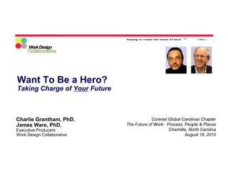 Want To Be a Hero?
Taking Charge of Your Future



Charlie Grantham, PhD.                      Corenet Global Carolinas Chapter
James Ware, PhD.               The Future of Work: Process, People & Places
Executive Producers                                 Charlotte, North Carolina
Work Design Collaborative                                   August 18, 2010
 