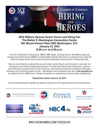 2012 Military Spouse Career Forum and Hiring Fair
               The Walter E. Washington Convention Center
              801 Mount Vernon Place NW, Washington, D.C.
                             January 13, 2012
                           8:30 a.m. to 2:30 p.m.
  The U.S. Chamber of Commerce, NBC4, NBC News, Joining Forces, the Military Spouse
 Employment Partnership (MSEP), and HandsOn Greater DC Cares are partnering to host the
   nation’s largest career forum and hiring fair dedicated exclusively to military spouses.

  We are committed to making this one-of–a-kind career forum and hiring fair a win-win for
  employers and military spouse job seekers. The day will feature free makeovers, resume
 and interview coaching prior to the hiring fair, and national and local employers with open
positions and interview space on-site. Job seekers and employers can go to hoh.greatjob.net
 to register for this FREE event. Please remember to upload your resume when registering!

                           Registration closes January 10, 2012.

 If you need assistance registering, please contact us at hiringourheroes@uschamber.com.




                                                                             TAKING ACTION TO SERVE
                                                                           A M E R I C A’ S M I L I TA R Y F A M I L I E S




                       www.uschamber.com/veterans
 