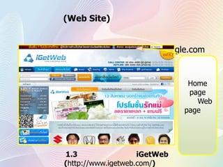 	เว็บไซต์ (Web Site) คือกลุ่มของเว็บเพจ ภายในที่จะประกอบไปด้วยหน้าโฮมเพจ และเว็บเพจ ส่วนใหญ่มักใช้เรียกเว็บไซต์ที่มีขนาดใหญ่และมีการจดทะเบียน ชื่อเว็บไซต์ไว้แล้วเช่น www.google.comในกรอบสีเหลืองนี้คือเว็บไซต์ ที่ภายในจะมีทั้ง Home page และ Web page ในการเชื่อมโยงไปยังเอกสารต่างๆภายในของเว็บไซต์รูปที่1.3 หน้าเว็บไซต์ของiGetWeb   (http://www.igetweb.com/)