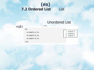(ต่อ)	   7.2 Ordered List เป็น List ที่มีการจัดลำดับเพื่อนำเสนอข้อมูลที่เกี่ยวข้องกันเป็นลำดับเช่น ขั้นตอนการทำงาน หรืออันดับหนังสือขายดี เป็นต้น การใช้งานจะคล้ายกับ Unordered List แต่ละใช้แท็ก<ol> แทนแท็ก <ul> ซึ่งจะกำหนดตัวเลขข้างหน้าแต่ละรายการให้โดยอัตโนมัติ ตัวอย่างเช่น