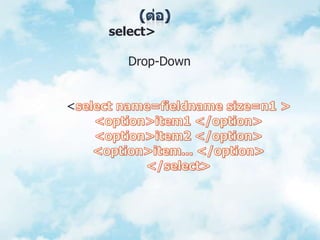 (ต่อ)3. แท็ก <select> เป็นแท็กที่ใช้สร้างรูปแบบของข้อมูลนำเข้า ที่มีรายการเลือกหลายรายการ โดยมีลักษณะเป็นเมนูแบบ Drop-Down ช่วยให้ประหยัดพื้นที่การแสดงผลบนจอภาพของโปรแกรมเบราว์เซอร์มีรูปแบบการใช้งานดังนี้	<select name=fieldname size=n1 >	<option>item1 </option>	<option>item2 </option>	<option>item... </option>	</select>