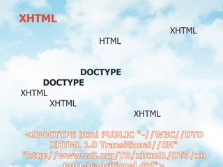 กฎเกณฑ์พื้นฐานในการเขียนภาษา XHTML	รูปแบบการเขียนโปรแกรมด้วยภาษา XHTML ส่วนใหญ่ยังเหมือนกับ HTML แต่จะมีการเพิ่มรูปแบบ และกำหนดเรื่องของแท็ก และแอททริบิวท์ต่างๆ ที่ต่างกัน ดังนี้1. การประกาศ DOCTYPE	DOCTYPE เป็นคำหลักเมื่อเริ่มต้นเขียนคำสั่ง XHTML และจะต้องประกาศที่ตำแหน่งบนสุดของเอกสาร XHTML เพื่อบอกให้เว็บบราวเซอร์ทราบว่าเพจสร้างขึ้นด้วยภาษาอะไร เป็น XHTMLเวอร์ชันใด ตัวอย่างเช่น<!DOCTYPE html PUBLIC "-//W3C//DTD XHTML 1.0 Transitional//EN""http://www.w3.org/TR/xhtml1/DTD/xhtml1-transitional.dtd">