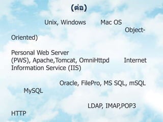 (ต่อ)	10. สามารถทำงานได้ในระบบปฏิบัติการที่ต่างชนิดกัน เช่น Unix, Windows หรือ Mac OS	11. สนับสนุนการทำงานแบบเชิงวัตถุ (Object-Oriented)	12. ทำงานได้ในเว็บเซิร์ฟเวอร์หลายชนิด เช่น Personal Web Server (PWS), Apache,Tomcat, OmniHttpd และ Internet Information Service (IIS)	13. สามารถทำงานร่วมกับระบบจัดการฐานข้อมูลที่หลากหลาย เช่น Oracle, FilePro, MS SQL, mSQL และ MySQL เป็นต้น	14. อนุญาตให้ผู้ใช้สร้างเว็บไซต์ที่ทำงานผ่านโปรโตคอลชนิดต่างๆ ได้ เช่น LDAP, IMAP,POP3 และ HTTP เป็นต้น
