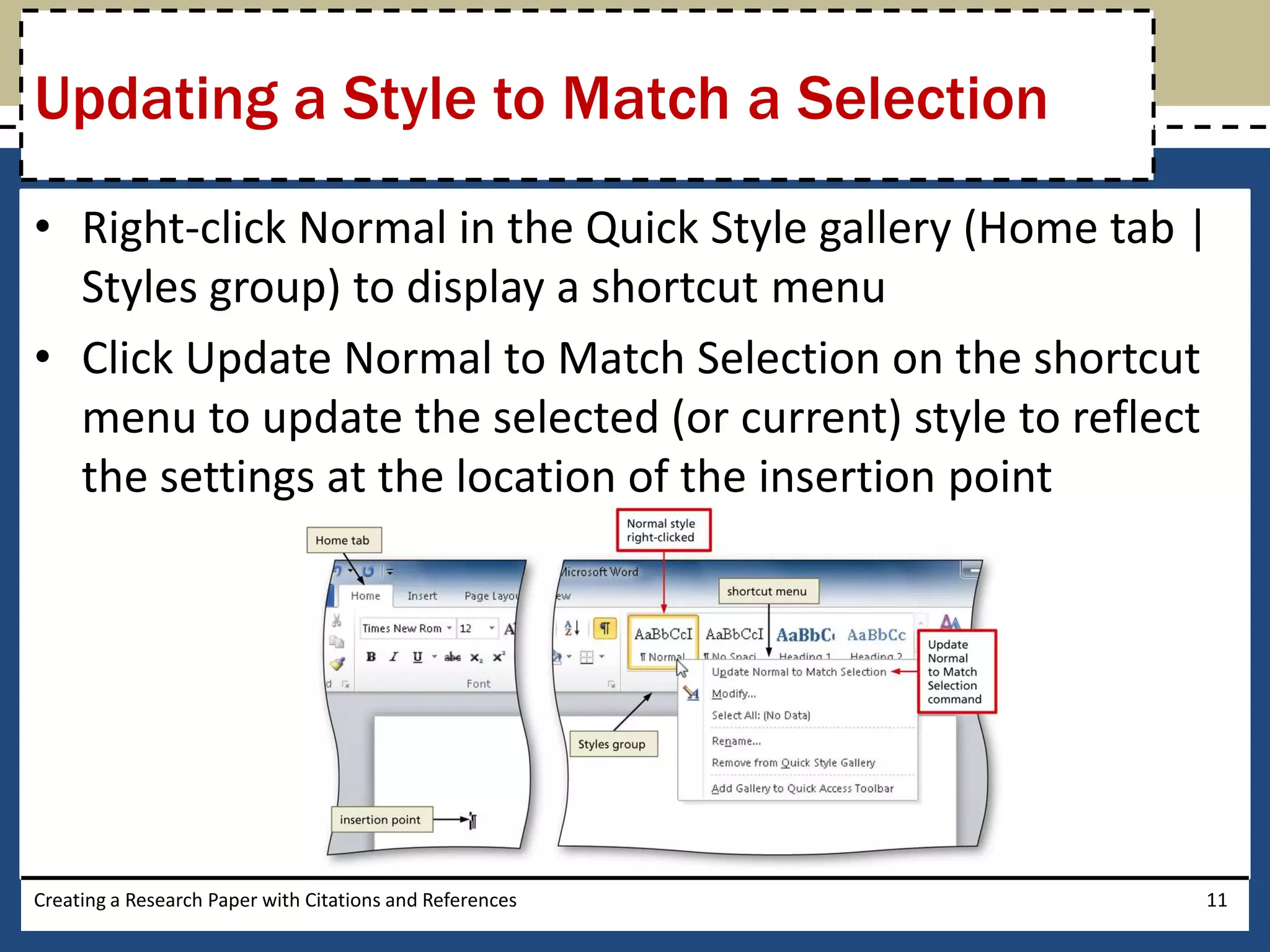 Updating a Style to Match a Selection
• Right-click Normal in the Quick Style gallery (Home tab |
  Styles group) to display a shortcut menu
• Click Update Normal to Match Selection on the shortcut
  menu to update the selected (or current) style to reflect
  the settings at the location of the insertion point




Creating a Research Paper with Citations and References   11
 