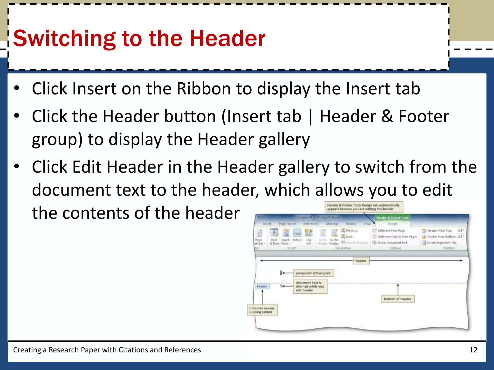 Switching to the Header
• Click Insert on the Ribbon to display the Insert tab
• Click the Header button (Insert tab | Header & Footer
  group) to display the Header gallery
• Click Edit Header in the Header gallery to switch from the
  document text to the header, which allows you to edit
  the contents of the header




Creating a Research Paper with Citations and References   12
 