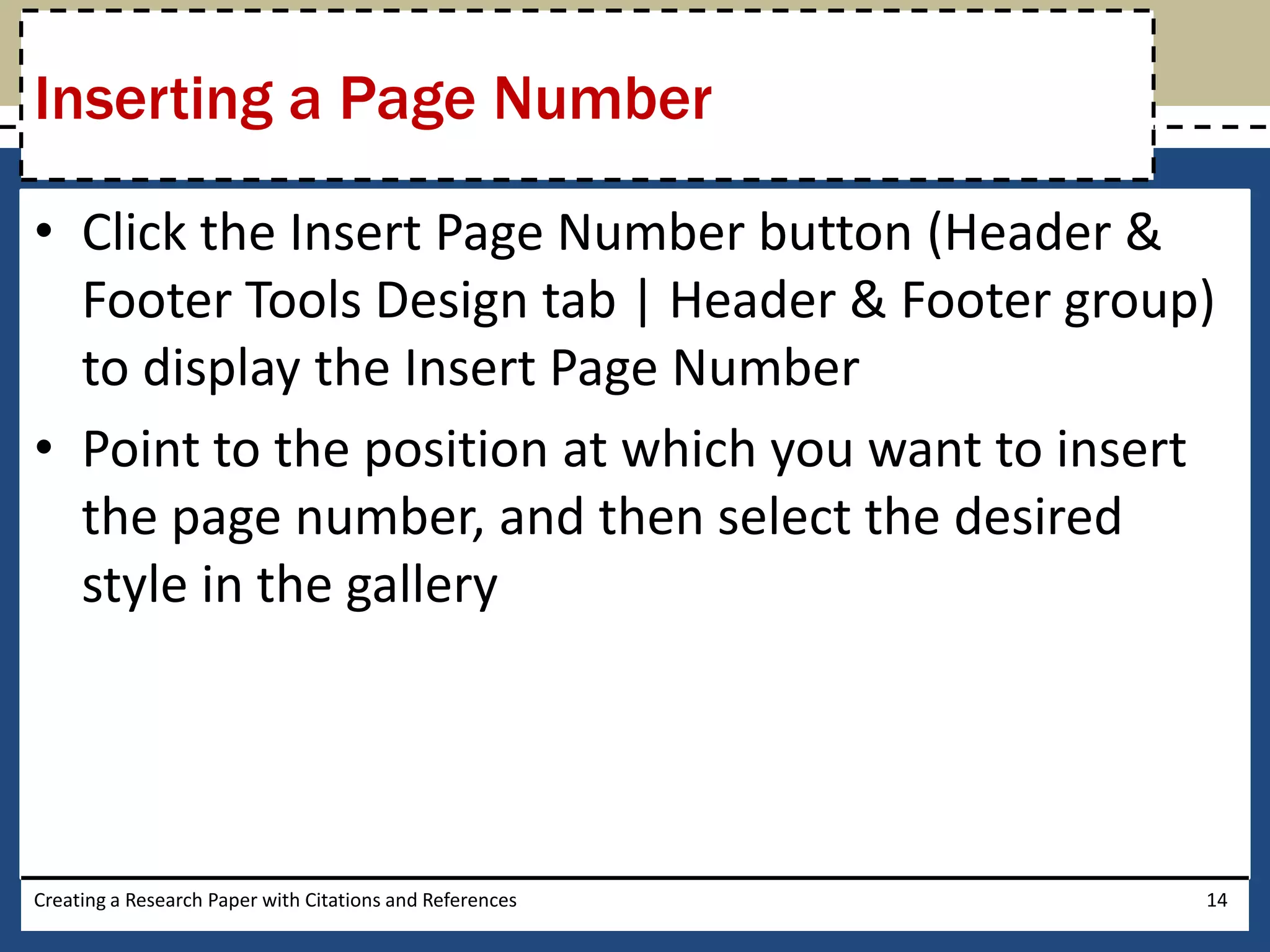 Inserting a Page Number

• Click the Insert Page Number button (Header &
  Footer Tools Design tab | Header & Footer group)
  to display the Insert Page Number
• Point to the position at which you want to insert
  the page number, and then select the desired
  style in the gallery




Creating a Research Paper with Citations and References   14
 