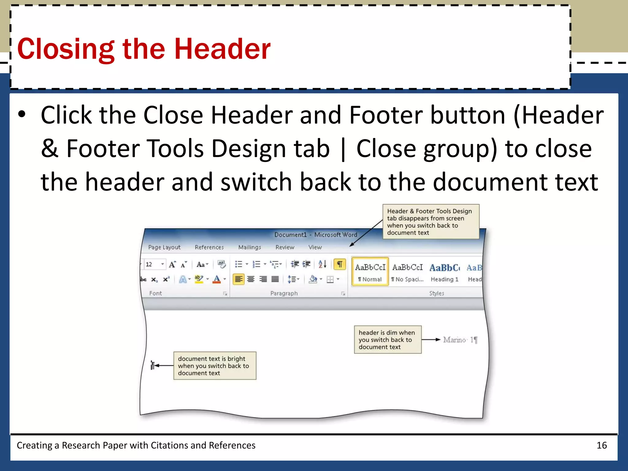 Closing the Header

• Click the Close Header and Footer button (Header
  & Footer Tools Design tab | Close group) to close
  the header and switch back to the document text




Creating a Research Paper with Citations and References   16
 
