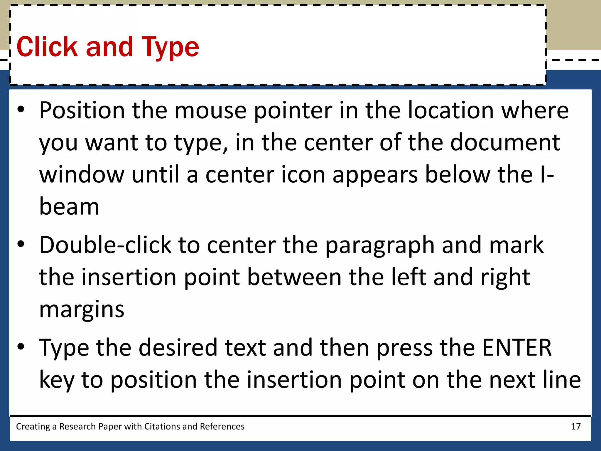 Click and Type

• Position the mouse pointer in the location where
  you want to type, in the center of the document
  window until a center icon appears below the I-
  beam
• Double-click to center the paragraph and mark
  the insertion point between the left and right
  margins
• Type the desired text and then press the ENTER
  key to position the insertion point on the next line
Creating a Research Paper with Citations and References   17
 
