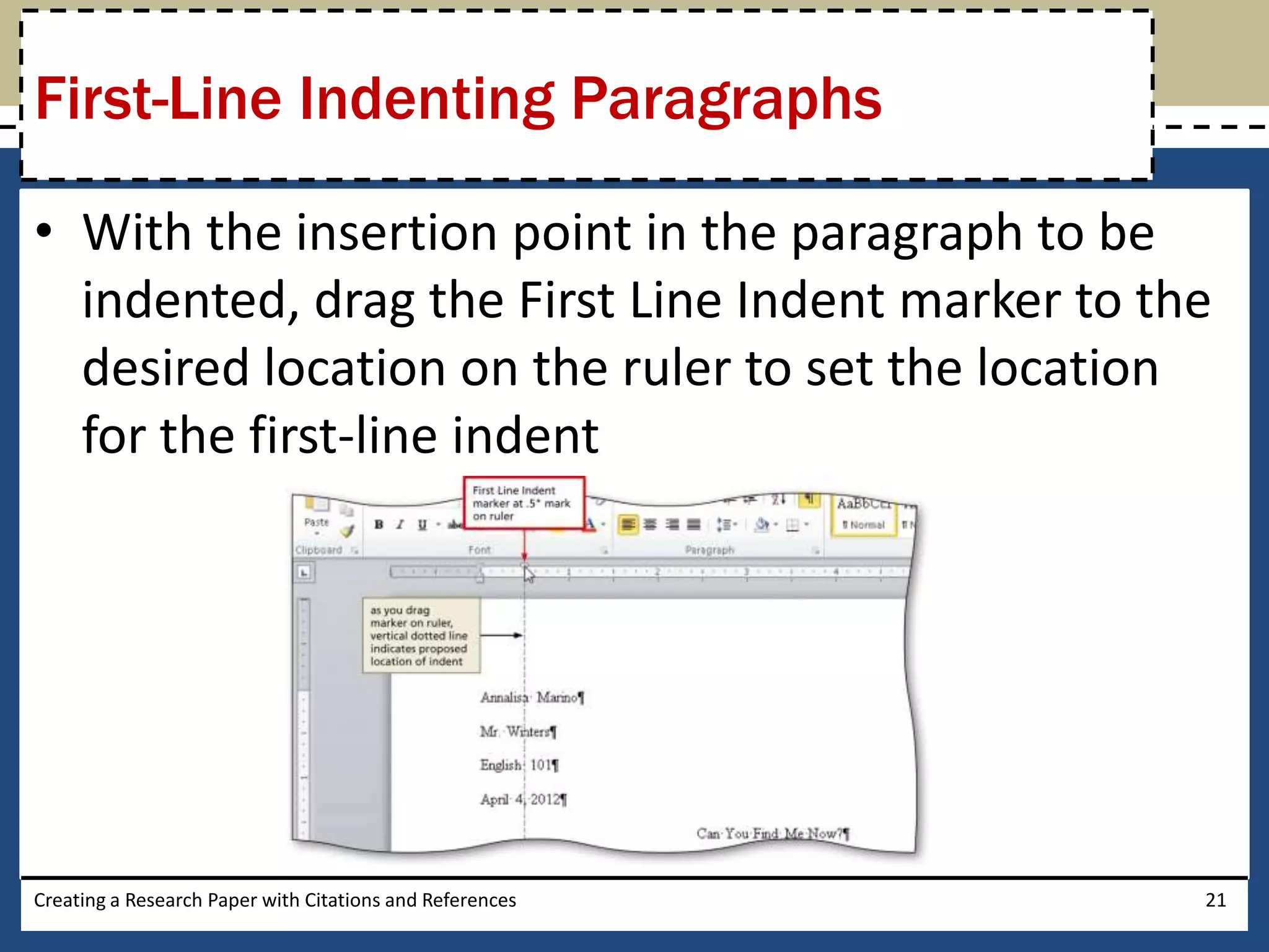 First-Line Indenting Paragraphs

• With the insertion point in the paragraph to be
  indented, drag the First Line Indent marker to the
  desired location on the ruler to set the location
  for the first-line indent




Creating a Research Paper with Citations and References   21
 