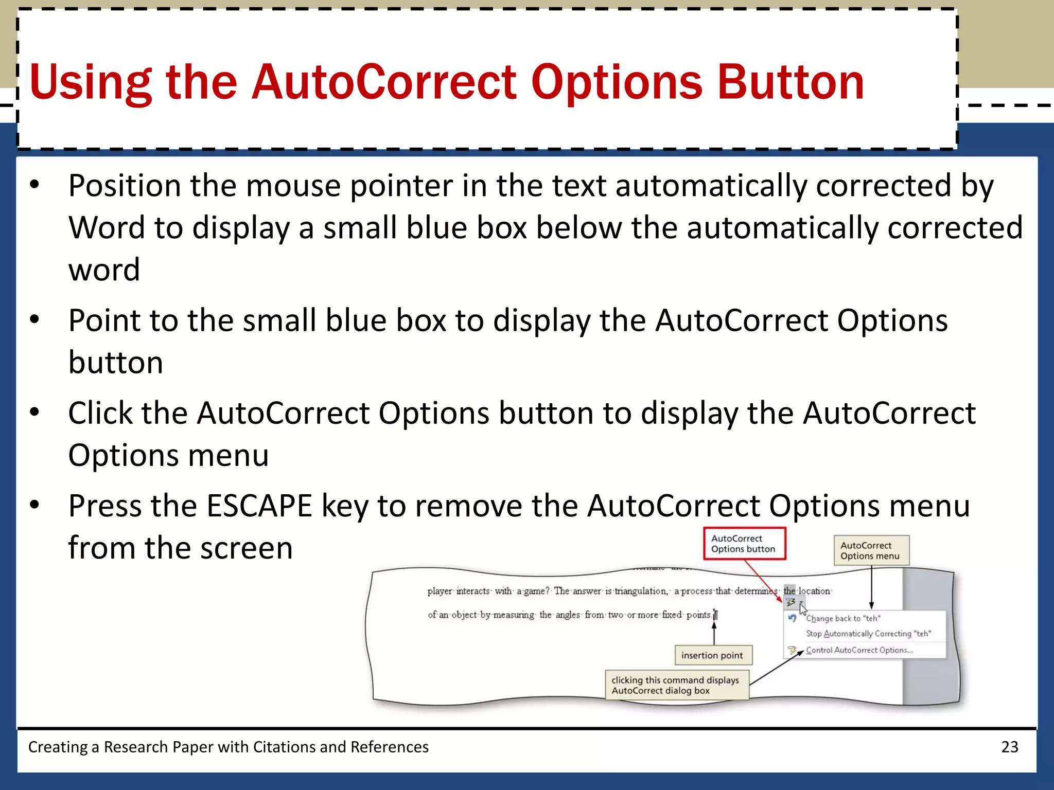Using the AutoCorrect Options Button
• Position the mouse pointer in the text automatically corrected by
  Word to display a small blue box below the automatically corrected
  word
• Point to the small blue box to display the AutoCorrect Options
  button
• Click the AutoCorrect Options button to display the AutoCorrect
  Options menu
• Press the ESCAPE key to remove the AutoCorrect Options menu
  from the screen




Creating a Research Paper with Citations and References           23
 