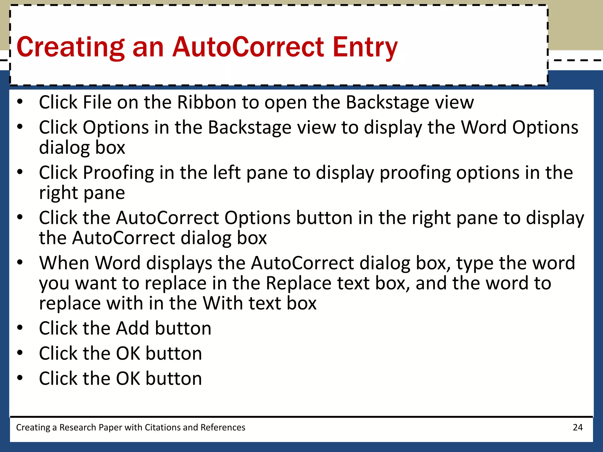 Creating an AutoCorrect Entry
• Click File on the Ribbon to open the Backstage view
• Click Options in the Backstage view to display the Word Options
  dialog box
• Click Proofing in the left pane to display proofing options in the
  right pane
• Click the AutoCorrect Options button in the right pane to display
  the AutoCorrect dialog box
• When Word displays the AutoCorrect dialog box, type the word
  you want to replace in the Replace text box, and the word to
  replace with in the With text box
• Click the Add button
• Click the OK button
• Click the OK button

Creating a Research Paper with Citations and References           24
 